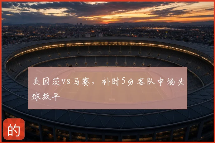 美因茨vs马赛,补时5分客队中场头球扳平
